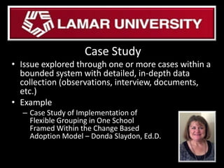 Case Study
• Issue explored through one or more cases within a
bounded system with detailed, in-depth data
collection (observations, interview, documents,
etc.)
• Example
– Case Study of Implementation of
Flexible Grouping in One School
Framed Within the Change Based
Adoption Model – Donda Slaydon, Ed.D.
 