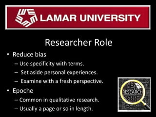 Researcher Role
• Reduce bias
– Use specificity with terms.
– Set aside personal experiences.
– Examine with a fresh perspective.
• Epoche
– Common in qualitative research.
– Usually a page or so in length.
 