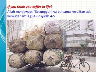 If you think you suffer in life?
Allah menjawab: “Sesungguhnya bersama kesulitan ada
kemudahan”. QS Al-Insyirah 4-5
 