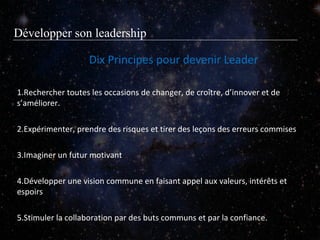 Développer son leadership
Dix Principes pour devenir Leader
1.Rechercher toutes les occasions de changer, de croître, d’innover et de
s’améliorer.
2.Expérimenter, prendre des risques et tirer des leçons des erreurs commises
3.Imaginer un futur motivant
4.Développer une vision commune en faisant appel aux valeurs, intérêts et
espoirs
5.Stimuler la collaboration par des buts communs et par la confiance.

 