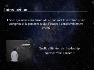 Introduction
L’idée que nous nous faisons de ce que sont la direction d’une
entreprise et le personnage qui l’exerce a considérablement
évolué

Quelle définition du Leadership
pourriez-vous donner ?

 