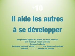 •10
Il aide les autres
à se développer
Son principal objectif est d’aider les autres à réussir,
en le faisant, il réussit lui même.
Il montre le chemin
Il enseigne comment “pêcher”………. Il ne donne pas le poisson
Il Félicite ………….. Il donne des conseils
 