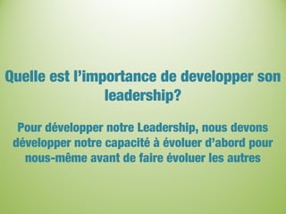 Quelle est l’importance de developper son
leadership?
Pour développer notre Leadership, nous devons
développer notre capacité à évoluer d’abord pour
nous-même avant de faire évoluer les autres
 