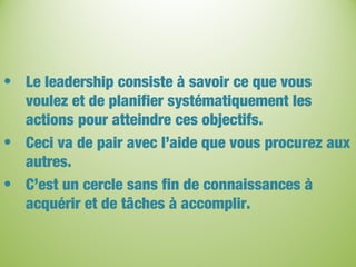 • Le leadership consiste à savoir ce que vous
voulez et de planifier systématiquement les
actions pour atteindre ces objectifs.
• Ceci va de pair avec l’aide que vous procurez aux
autres.
• C’est un cercle sans fin de connaissances à
acquérir et de tâches à accomplir.
 