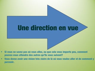 Une direction en vue
• Si vous ne savez pas où vous allez, ou que cela vous importe peu, comment
pouvez-vous attendre des autres qu’ils vous suivent?
• Vous devez avoir une vision très claire de là où vous voulez aller et de comment y
parvenir.
 