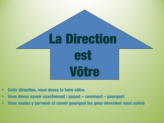 La Direction
est
Vôtre
• Cette direction, vous devez la faire vôtre.
• Vous devez savoir exactement : quand – comment – pourquoi.
• Vous voulez y parvenir et savoir pourquoi les gens devraient vous suivre
 