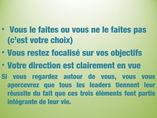 • Vous le faites ou vous ne le faites pas
(c’est votre choix)
• Vous restez focalisé sur vos objectifs
• Votre direction est clairement en vue
Si vous regardez autour de vous, vous vous
apercevrez que tous les leaders tiennent leur
réussite du fait que ces trois éléments font partie
intégrante de leur vie.
 