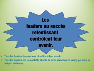 Les
leaders au succès
retentissant
contrôlent leur
avenir.
• Tous les leaders donnent une direction à leur avenir.
• Tous les leaders ont un contrôle absolu de cette direction, et vont y parvenir la
plupart du temps.
 