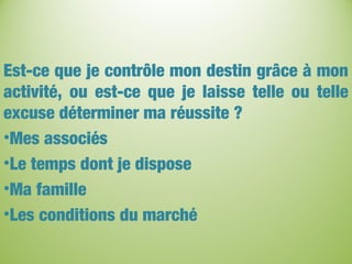 Est-ce que je contrôle mon destin grâce à mon
activité, ou est-ce que je laisse telle ou telle
excuse déterminer ma réussite ?
•Mes associés
•Le temps dont je dispose
•Ma famille
•Les conditions du marché
 