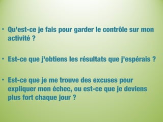 • Qu’est-ce je fais pour garder le contrôle sur mon
activité ?
• Est-ce que j’obtiens les résultats que j’espérais ?
• Est-ce que je me trouve des excuses pour
expliquer mon échec, ou est-ce que je deviens
plus fort chaque jour ?
 