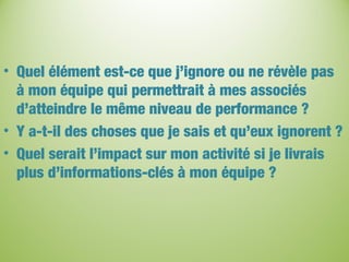 • Quel élément est-ce que j’ignore ou ne révèle pas
à mon équipe qui permettrait à mes associés
d’atteindre le même niveau de performance ?
• Y a-t-il des choses que je sais et qu’eux ignorent ?
• Quel serait l’impact sur mon activité si je livrais
plus d’informations-clés à mon équipe ?
 