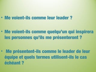 • Me voient-ils comme leur leader ?
• Me voient-ils comme quelqu’un qui inspirera
les personnes qu’ils me présenteront ?
• Me présentent-ils comme le leader de leur
équipe et quels termes utilisent-ils le cas
échéant ?
 