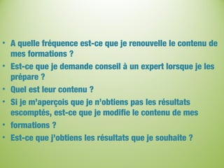 • A quelle fréquence est-ce que je renouvelle le contenu de
mes formations ?
• Est-ce que je demande conseil à un expert lorsque je les
prépare ?
• Quel est leur contenu ?
• Si je m’aperçois que je n’obtiens pas les résultats
escomptés, est-ce que je modifie le contenu de mes
• formations ?
• Est-ce que j’obtiens les résultats que je souhaite ?
 