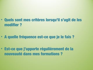 • Quels sont mes critères lorsqu’il s’agit de les
modifier ?
• A quelle fréquence est-ce que je le fais ?
• Est-ce que j’apporte régulièrement de la
nouveauté dans mes formations ?
 