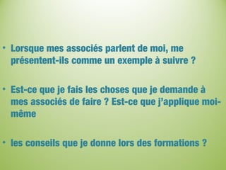 • Lorsque mes associés parlent de moi, me
présentent-ils comme un exemple à suivre ?
• Est-ce que je fais les choses que je demande à
mes associés de faire ? Est-ce que j’applique moi-
même
• les conseils que je donne lors des formations ?
 