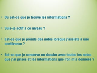 • Où est-ce que je trouve les informations ?
• Suis-je actif à ce niveau ?
• Est-ce que je prends des notes lorsque j’assiste à une
conférence ?
• Est-ce que je conserve un dossier avec toutes les notes
que j’ai prises et les informations que l’on m’a données ?
 