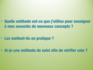 • Quelle méthode est-ce que j’utilise pour enseigner
à mes associés de nouveaux concepts ?
• Les mettent-ils en pratique ?
• Ai-je une méthode de suivi afin de vérifier cela ?
 