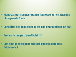 • Montrez-moi ma plus grande faiblesse et j’en ferai ma
plus grande force.
• Connaître ses faiblesses n’est pas une faiblesse en soi.
• Prenez le temps d’y réfléchir !!!
• Que dois-je faire pour réaliser quelles sont mes
faiblesses ?
 