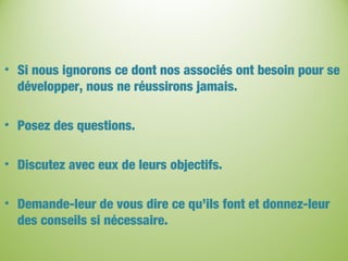• Si nous ignorons ce dont nos associés ont besoin pour se
développer, nous ne réussirons jamais.
• Posez des questions.
• Discutez avec eux de leurs objectifs.
• Demande-leur de vous dire ce qu’ils font et donnez-leur
des conseils si nécessaire.
 