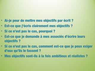• Ai-je peur de mettre mes objectifs par écrit ?
• Est-ce que j’écris clairement mes objectifs ?
• Si ce n’est pas le cas, pourquoi ?
• Est-ce que je demande à mes associés d’écrire leurs
objectifs ?
• Si ce n’est pas le cas, comment est-ce que je peux exiger
d’eux qu’ils le fassent ?
• Mes objectifs sont-ils à la fois ambitieux et réalistes ?
 