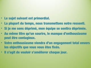 • Le sujet suivant est primordial.
• La plupart du temps, nous transmettons notre ressenti.
• Si je me sens déprimé, mon équipe se sentira déprimée.
• Au même titre qu’un sourire, le manque d’enthousiasme
peut être contagieux.
• Votre enthousiasme viendra d’un engagement total envers
les objectifs que vous vous êtes fixés.
• Il s’agit de vouloir s’améliorer chaque jour.
 