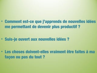 • Comment est-ce que j’apprends de nouvelles idées
me permettant de devenir plus productif ?
• Suis-je ouvert aux nouvelles idées ?
• Les choses doivent-elles vraiment être faites à ma
façon ou pas du tout ?
 