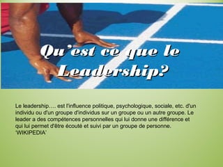 Qu’est ce que leQu’est ce que le
Leadership?Leadership?
Le leadership…. est l'influence politique, psychologique, sociale, etc. d'un
individu ou d'un groupe d'individus sur un groupe ou un autre groupe. Le
leader a des compétences personnelles qui lui donne une différence et
qui lui permet d'être écouté et suivi par un groupe de personne.
‘WIKIPEDIA’
 