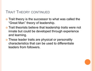 Trait Theory continuedTrait theory is the successor to what was called the “Great Man” theory of leadership.Trait theorists believe that leadership traits were not innate but could be developed through experience and learning.These leader traits are physical or personality characteristics that can be used to differentiate leaders from followers.