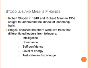Stogdill’s and Mann’s FindingsRobert Stogdill in 1948 and Richard Mann in 1959 sought to understand the impact of leadership traits.Stogdill deduced that there were five traits that differentiated leaders from followers:IntelligenceDominanceSelf-confidenceLevel of energyTask-relevant knowledge