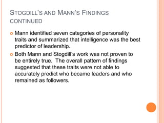 Stogdill’s and Mann’s Findings continuedMann identified seven categories of personality traits and summarized that intelligence was the best predictor of leadership.Both Mann and Stogdill’s work was not proven to be entirely true.  The overall pattern of findings suggested that these traits were not able to accurately predict who became leaders and who remained as followers.