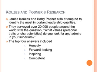 Kouzes and Posner’s ResearchJames Kouzes and Barry Posner also attempted to identify the most important leadership qualities.They surveyed over 20,000 people around the world with the question, “What values (personal traits or characteristics) do you look for and admire in your superiors?”The top four answers includedHonestyForward-lookingInspiringCompetent