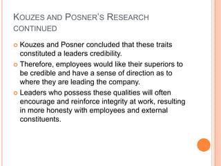 Kouzes and Posner’s Research continuedKouzes and Posner concluded that these traits constituted a leaders credibility.Therefore, employees would like their superiors to be credible and have a sense of direction as to where they are leading the company.Leaders who possess these qualities will often encourage and reinforce integrity at work, resulting in more honesty with employees and external constituents. 