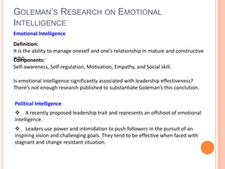 Goleman’s Research on Emotional IntelligenceEmotional IntelligenceDefinition: It is the ability to manage oneself and one’s relationship in mature and constructive ways. Components:Self-awareness, Self-regulation, Motivation, Empathy, and Social skill. Is emotional intelligence significantly associated with leadership effectiveness?There’s not enough research published to substantiate Goleman’s this conclution.Political Intelligence A recently proposed leadership trait and represents an offshoot of emotional intelligence. Leaders use power and intimidation to push followers in the pursuit of an inspiring vision and challenging goals. They tend to be effective when faced with stagnant and change resistant situation.