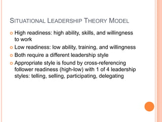Situational Leadership Theory ModelHigh readiness: high ability, skills, and willingness to workLow readiness: low ability, training, and willingnessBoth require a different leadership styleAppropriate style is found by cross-referencing follower readiness (high-low) with 1 of 4 leadership styles: telling, selling, participating, delegating