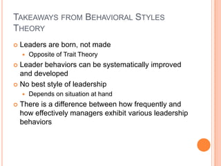 Takeaways from Behavioral Styles TheoryLeaders are born, not madeOpposite of Trait TheoryLeader behaviors can be systematically improved and developedNo best style of leadershipDepends on situation at handThere is a difference between how frequently and how effectively managers exhibit various leadership behaviors