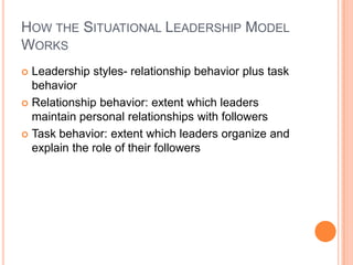 How the Situational Leadership Model WorksLeadership styles- relationship behavior plus task behaviorRelationship behavior: extent which leaders maintain personal relationships with followers Task behavior: extent which leaders organize and explain the role of their followers