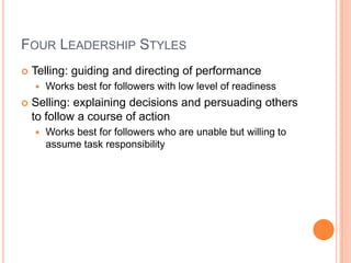 Four Leadership StylesTelling: guiding and directing of performanceWorks best for followers with low level of readinessSelling: explaining decisions and persuading others to follow a course of actionWorks best for followers who are unable but willing to assume task responsibility