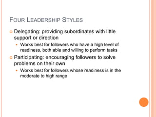 Four Leadership StylesDelegating: providing subordinates with little support or directionWorks best for followers who have a high level of readiness, both able and willing to perform tasks Participating: encouraging followers to solve problems on their ownWorks best for followers whose readiness is in the moderate to high range