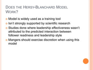 Does the Hersy-Blanchard Model Work?Model is widely used as a training toolIsn’t strongly supported by scientific researchStudies done where leadership effectiveness wasn’t attributed to the predicted interaction between follower readiness and leadership styleMangers should exercise discretion when using this model