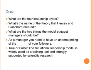 QuizWhat are the four leadership styles?What’s the name of the theory that Hersey and Blanchard created?What are the two things the model suggest managers should be?As a manager you need to have an understanding of the ______ of your followers.True or False: The Situational leadership model is widely used as a training tool and strongly supported by scientific research.