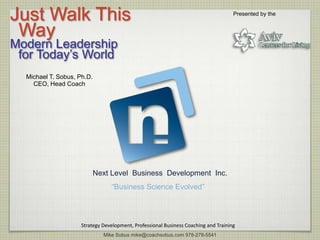 Just Walk This                                                                       Presented by the


 Way
Modern Leadership
 for Today’s World
  Michael T. Sobus, Ph.D.
    CEO, Head Coach




                            Next Level Business Development Inc.
                                 “Business Science Evolved”




                     Strategy Development, Professional Business Coaching and Training
                              Mike Sobus mike@coachsobus.com 978-278-5541
 
