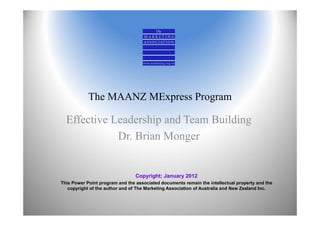 The MAANZ MExpress Program

  Effective Leadership and Team Building
             Dr. Brian Monger


                                 Copyright; January 2012
This Power Point program and the associated documents remain the intellectual property and the
   copyright of the author and of The Marketing Association of Australia and New Zealand Inc.
 