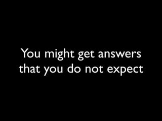 You might get answers
that you do not expect
 