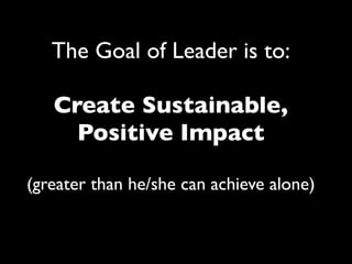 The Goal of Leader is to:
Create Sustainable,
Positive Impact
(greater than he/she can achieve alone)
 