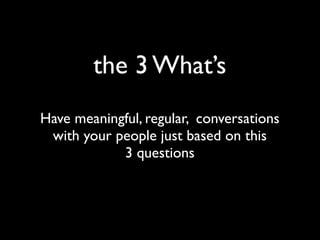 the 3 What’s
Have meaningful, regular, conversations
with your people just based on this
3 questions
 