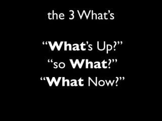 “What’s Up?”
“so What?”
“What Now?”
the 3 What’s
 