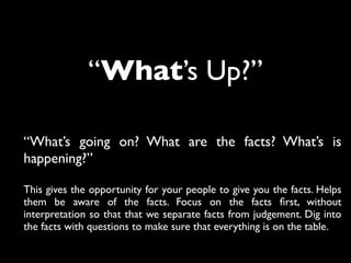 “What’s Up?”
“What’s going on? What are the facts? What’s is
happening?”
This gives the opportunity for your people to give you the facts. Helps
them be aware of the facts. Focus on the facts ﬁrst, without
interpretation so that that we separate facts from judgement. Dig into
the facts with questions to make sure that everything is on the table.
 