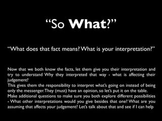 “So What?”
“What does that fact means? What is your interpretation?”
Now that we both know the facts, let them give you their interpretation and
try to understand Why they interpreted that way - what is affecting their
judgement?
This gives them the responsibility to interpret what’s going on instead of being
only the messenger.They (must) have an opinion, so let’s put it on the table.
Make additional questions to make sure you both explore different possibilities
- What other interpretations would you give besides that one? What are you
assuming that affects your judgement? Let’s talk about that and see if I can help
 