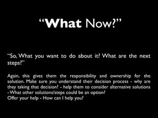 “What Now?”
“So, What you want to do about it? What are the next
steps?”
Again, this gives them the responsibility and ownership for the
solution. Make sure you understand their decision process - why are
they taking that decision? - help them to consider alternative solutions
- What other solutions/steps could be an option?
Offer your help - How can I help you?
 