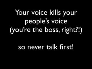 Your voice kills your
people’s voice
(you’re the boss, right?!)
so never talk ﬁrst!
 